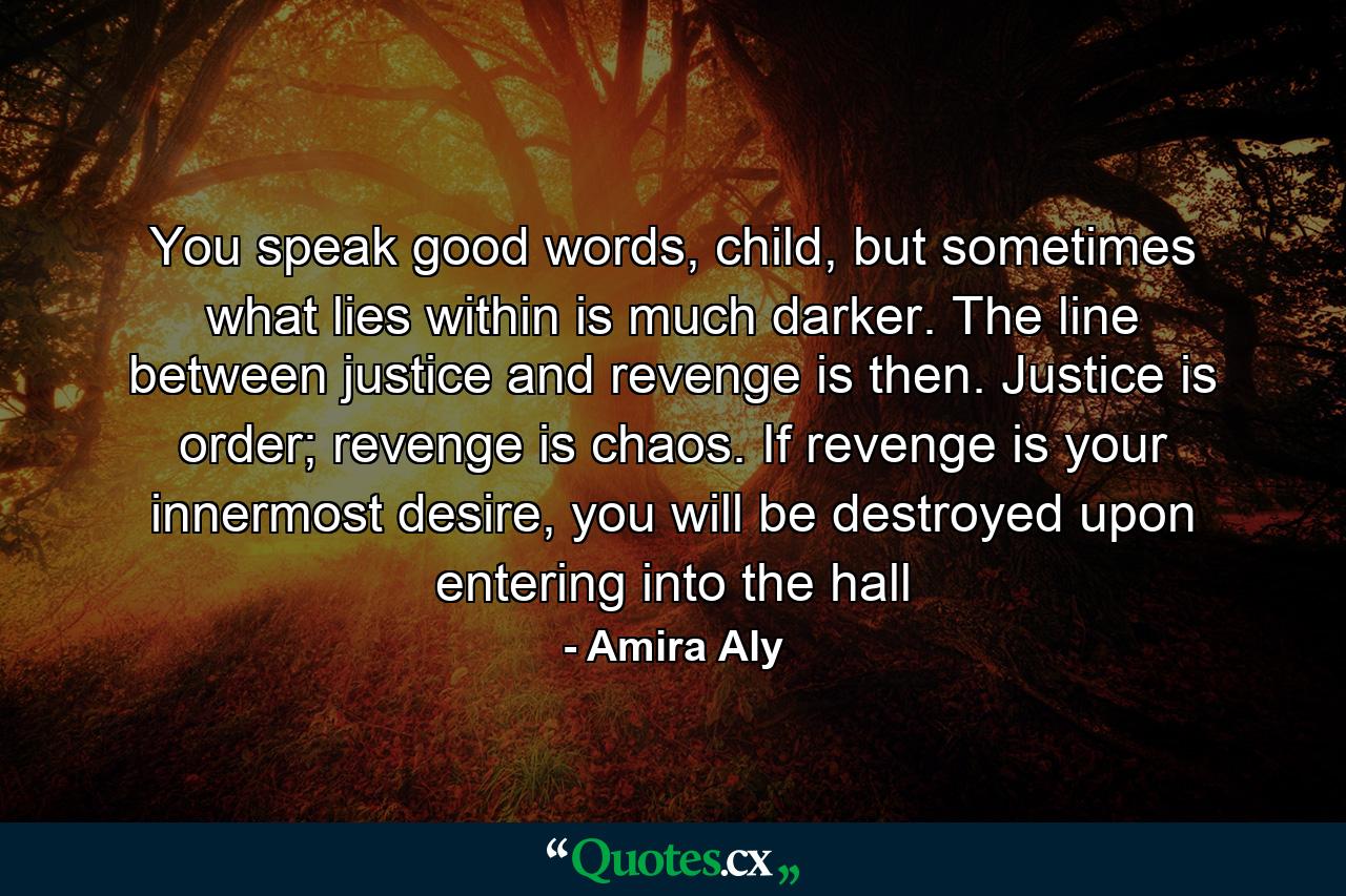 You speak good words, child, but sometimes what lies within is much darker. The line between justice and revenge is then. Justice is order; revenge is chaos. If revenge is your innermost desire, you will be destroyed upon entering into the hall - Quote by Amira Aly