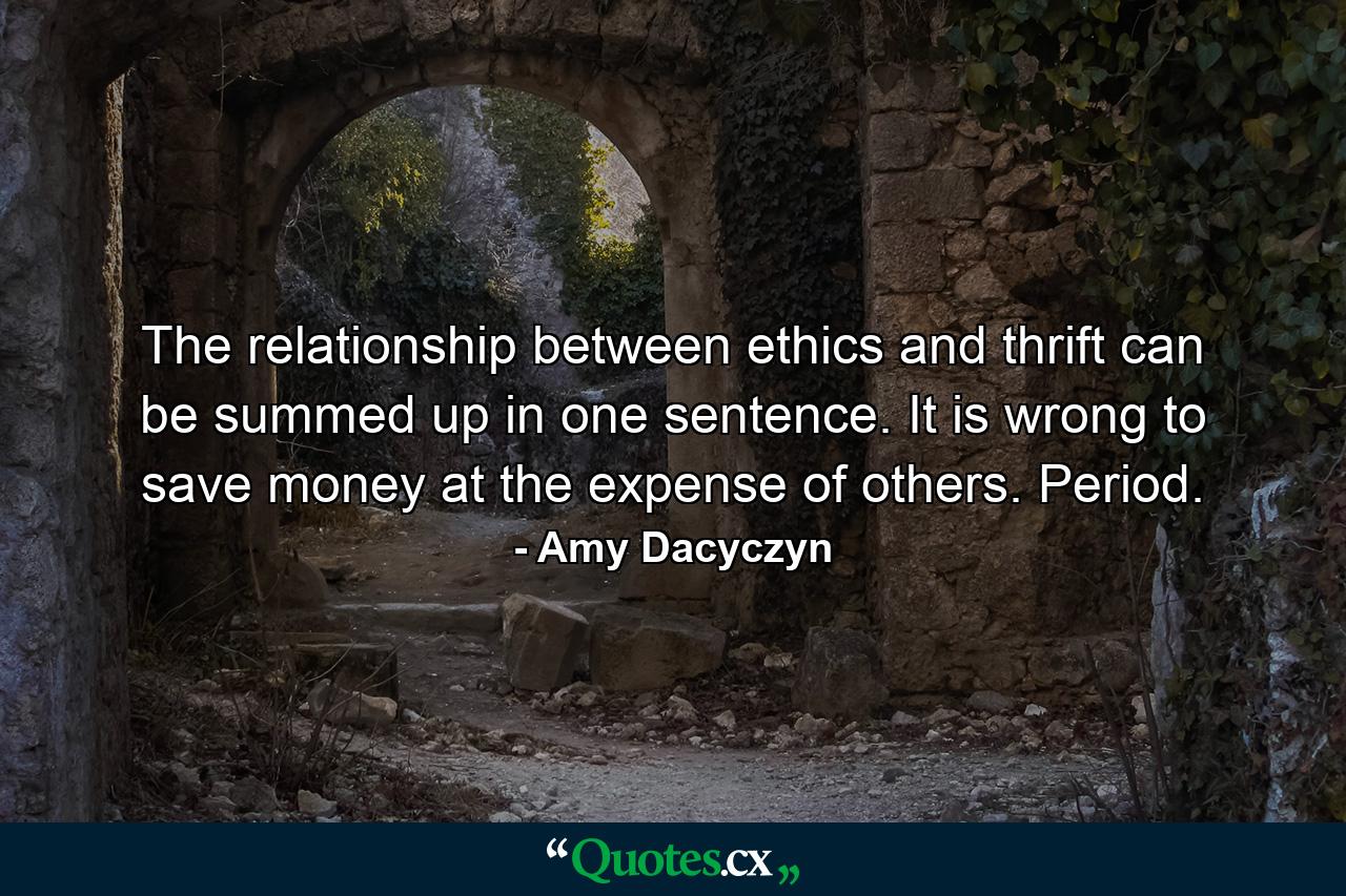 The relationship between ethics and thrift can be summed up in one sentence. It is wrong to save money at the expense of others. Period. - Quote by Amy Dacyczyn