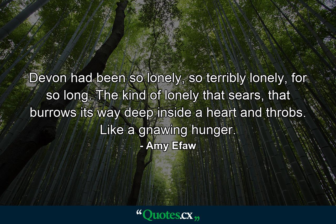 Devon had been so lonely, so terribly lonely, for so long. The kind of lonely that sears, that burrows its way deep inside a heart and throbs. Like a gnawing hunger. - Quote by Amy Efaw