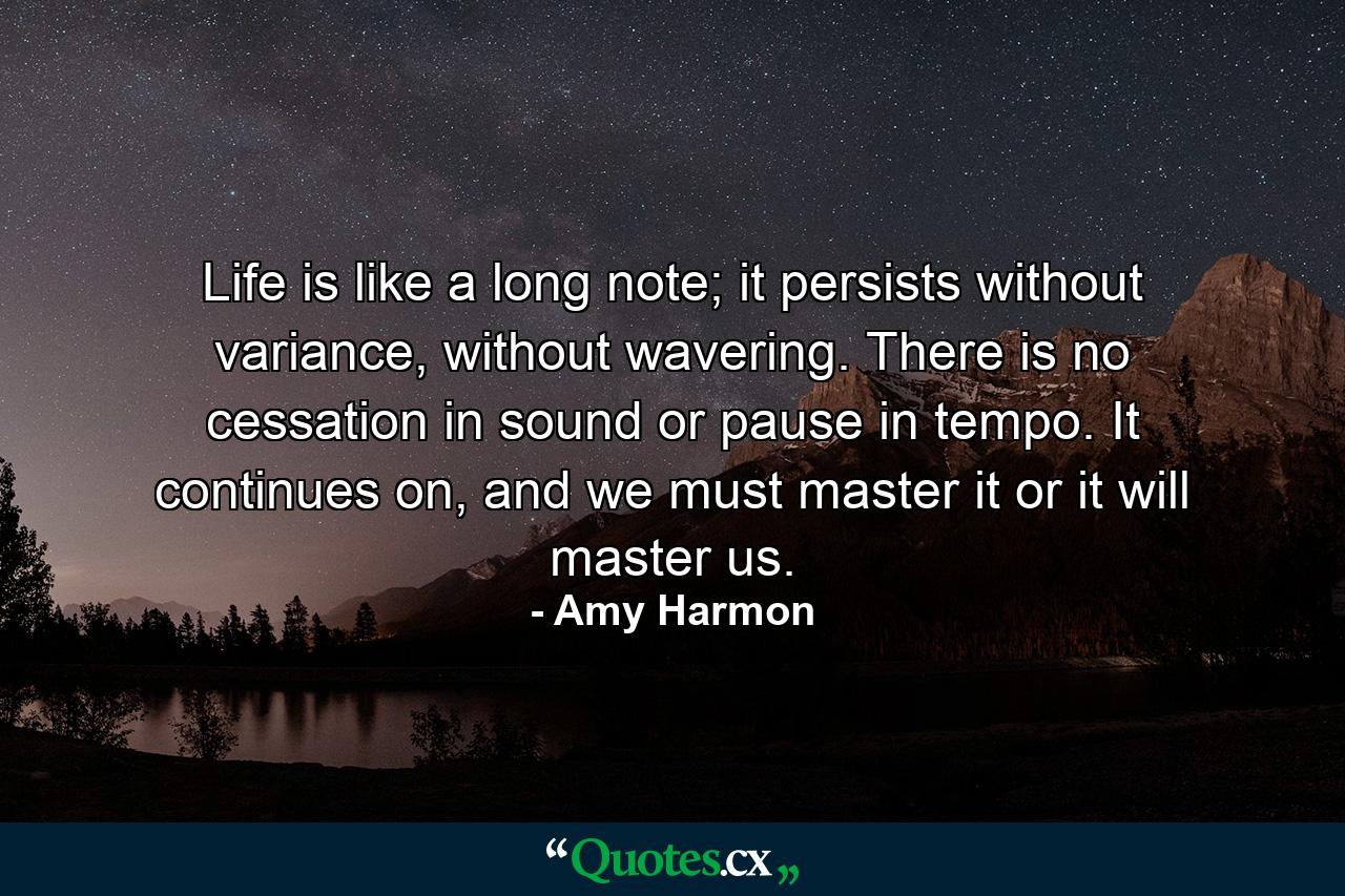 Life is like a long note; it persists without variance, without wavering. There is no cessation in sound or pause in tempo. It continues on, and we must master it or it will master us. - Quote by Amy Harmon