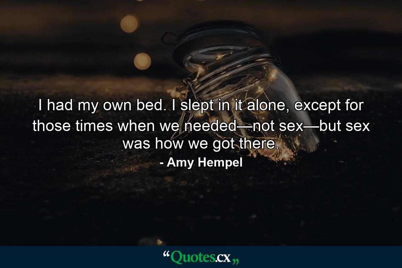 I had my own bed. I slept in it alone, except for those times when we needed—not sex—but sex was how we got there. - Quote by Amy Hempel