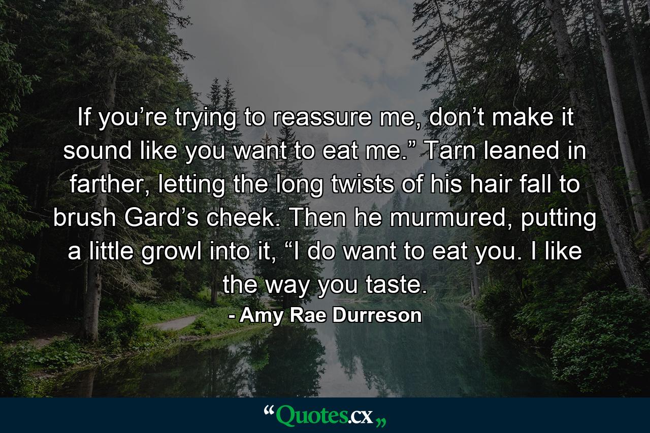 If you’re trying to reassure me, don’t make it sound like you want to eat me.” Tarn leaned in farther, letting the long twists of his hair fall to brush Gard’s cheek. Then he murmured, putting a little growl into it, “I do want to eat you. I like the way you taste. - Quote by Amy Rae Durreson