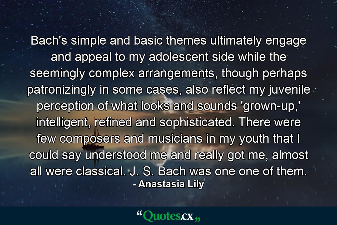 Bach's simple and basic themes ultimately engage and appeal to my adolescent side while the seemingly complex arrangements, though perhaps patronizingly in some cases, also reflect my juvenile perception of what looks and sounds 'grown-up,' intelligent, refined and sophisticated. There were few composers and musicians in my youth that I could say understood me and really got me, almost all were classical. J. S. Bach was one one of them. - Quote by Anastasia Lily