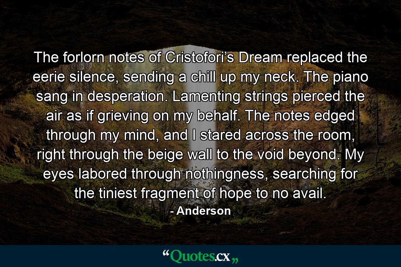 The forlorn notes of Cristofori’s Dream replaced the eerie silence, sending a chill up my neck. The piano sang in desperation. Lamenting strings pierced the air as if grieving on my behalf. The notes edged through my mind, and I stared across the room, right through the beige wall to the void beyond. My eyes labored through nothingness, searching for the tiniest fragment of hope to no avail. - Quote by Anderson