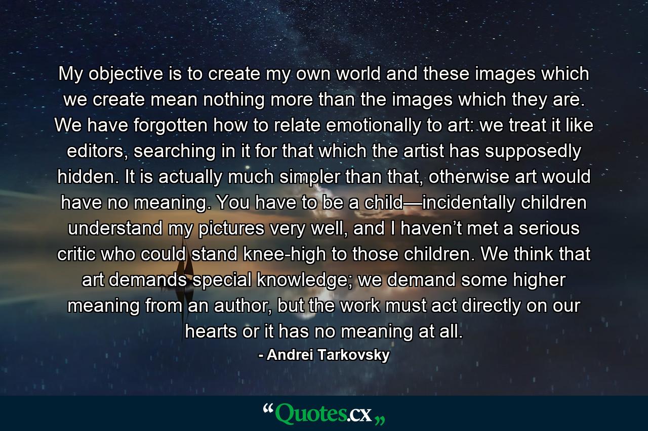 My objective is to create my own world and these images which we create mean nothing more than the images which they are. We have forgotten how to relate emotionally to art: we treat it like editors, searching in it for that which the artist has supposedly hidden. It is actually much simpler than that, otherwise art would have no meaning. You have to be a child—incidentally children understand my pictures very well, and I haven’t met a serious critic who could stand knee-high to those children. We think that art demands special knowledge; we demand some higher meaning from an author, but the work must act directly on our hearts or it has no meaning at all. - Quote by Andrei Tarkovsky