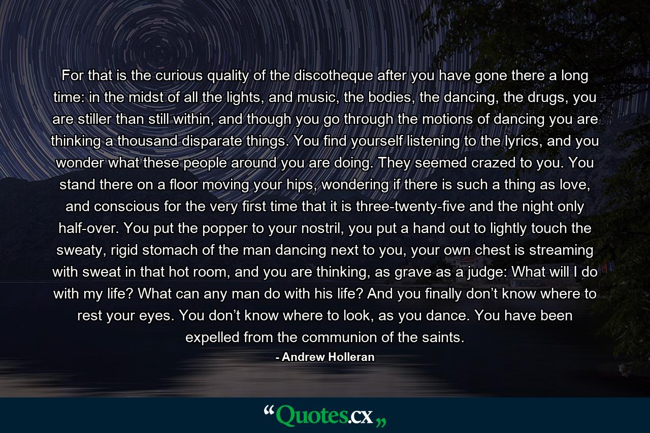 For that is the curious quality of the discotheque after you have gone there a long time: in the midst of all the lights, and music, the bodies, the dancing, the drugs, you are stiller than still within, and though you go through the motions of dancing you are thinking a thousand disparate things. You find yourself listening to the lyrics, and you wonder what these people around you are doing. They seemed crazed to you. You stand there on a floor moving your hips, wondering if there is such a thing as love, and conscious for the very first time that it is three-twenty-five and the night only half-over. You put the popper to your nostril, you put a hand out to lightly touch the sweaty, rigid stomach of the man dancing next to you, your own chest is streaming with sweat in that hot room, and you are thinking, as grave as a judge: What will I do with my life? What can any man do with his life? And you finally don’t know where to rest your eyes. You don’t know where to look, as you dance. You have been expelled from the communion of the saints. - Quote by Andrew Holleran