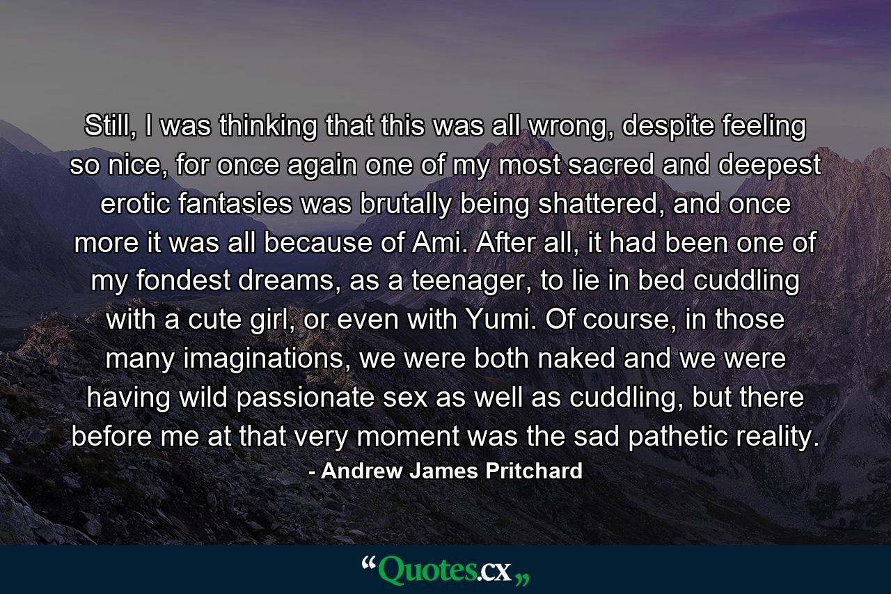 Still, I was thinking that this was all wrong, despite feeling so nice, for once again one of my most sacred and deepest erotic fantasies was brutally being shattered, and once more it was all because of Ami. After all, it had been one of my fondest dreams, as a teenager, to lie in bed cuddling with a cute girl, or even with Yumi. Of course, in those many imaginations, we were both naked and we were having wild passionate sex as well as cuddling, but there before me at that very moment was the sad pathetic reality. - Quote by Andrew James Pritchard