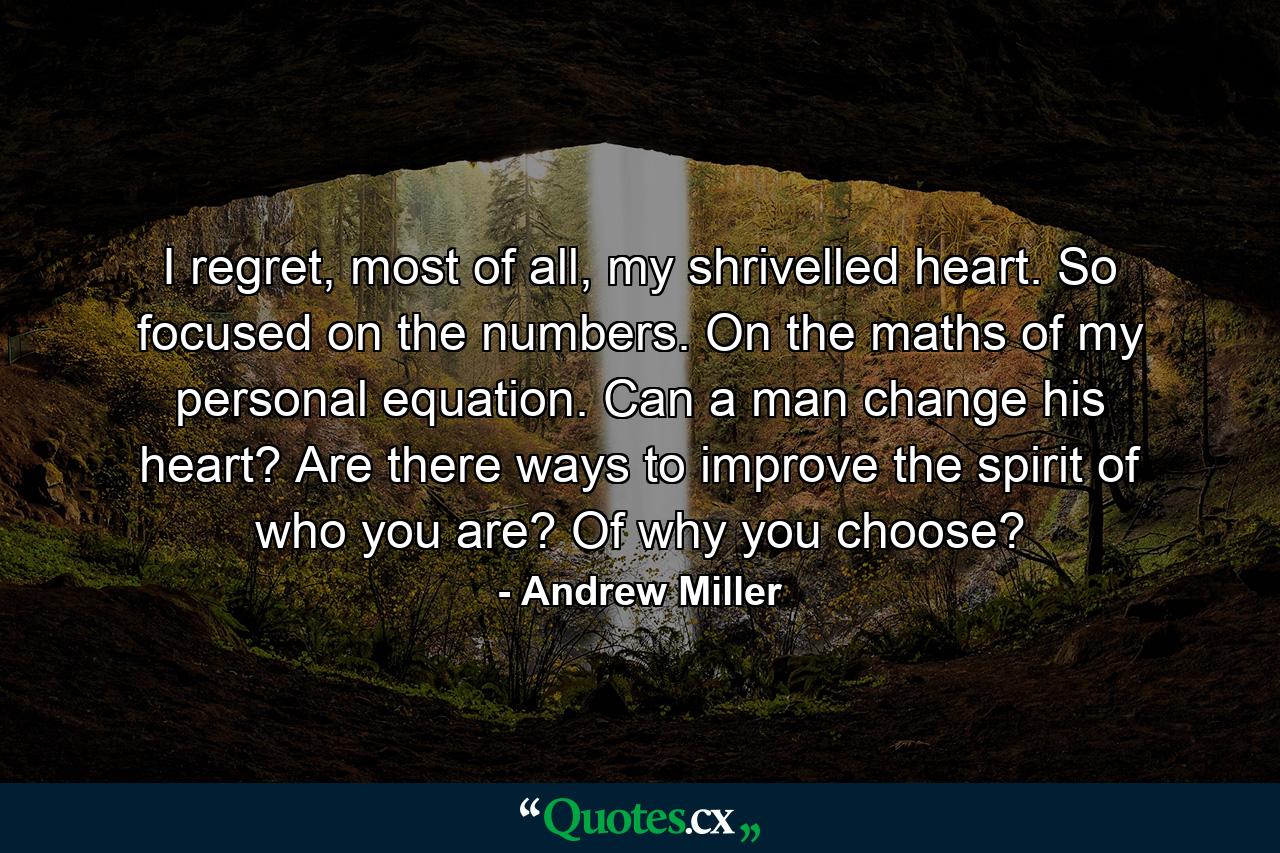 I regret, most of all, my shrivelled heart. So focused on the numbers. On the maths of my personal equation. Can a man change his heart? Are there ways to improve the spirit of who you are? Of why you choose? - Quote by Andrew Miller