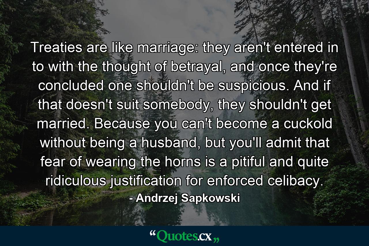 Treaties are like marriage: they aren't entered in to with the thought of betrayal, and once they're concluded one shouldn't be suspicious. And if that doesn't suit somebody, they shouldn't get married. Because you can't become a cuckold without being a husband, but you'll admit that fear of wearing the horns is a pitiful and quite ridiculous justification for enforced celibacy. - Quote by Andrzej Sapkowski