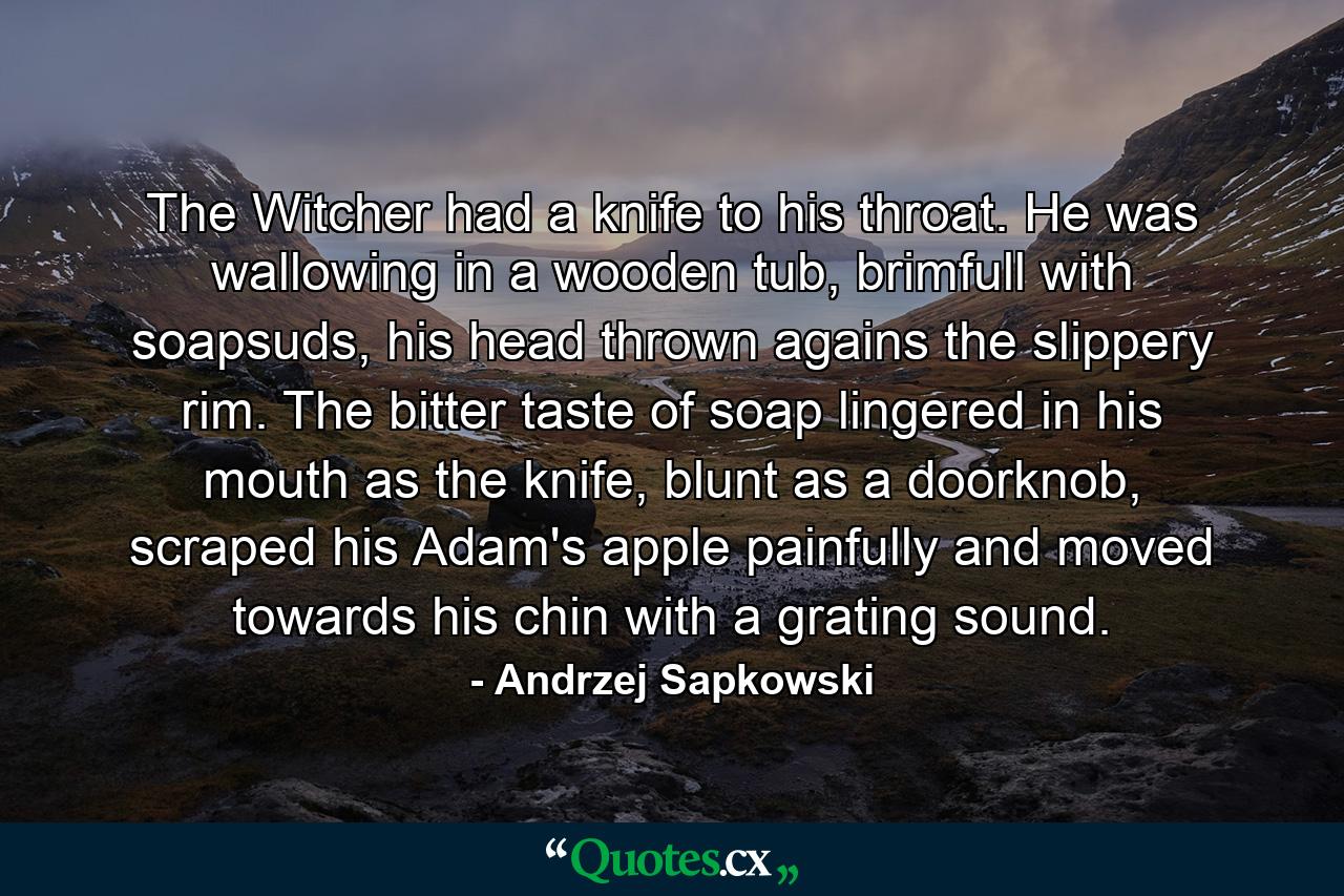 The Witcher had a knife to his throat. He was wallowing in a wooden tub, brimfull with soapsuds, his head thrown agains the slippery rim. The bitter taste of soap lingered in his mouth as the knife, blunt as a doorknob, scraped his Adam's apple painfully and moved towards his chin with a grating sound. - Quote by Andrzej Sapkowski