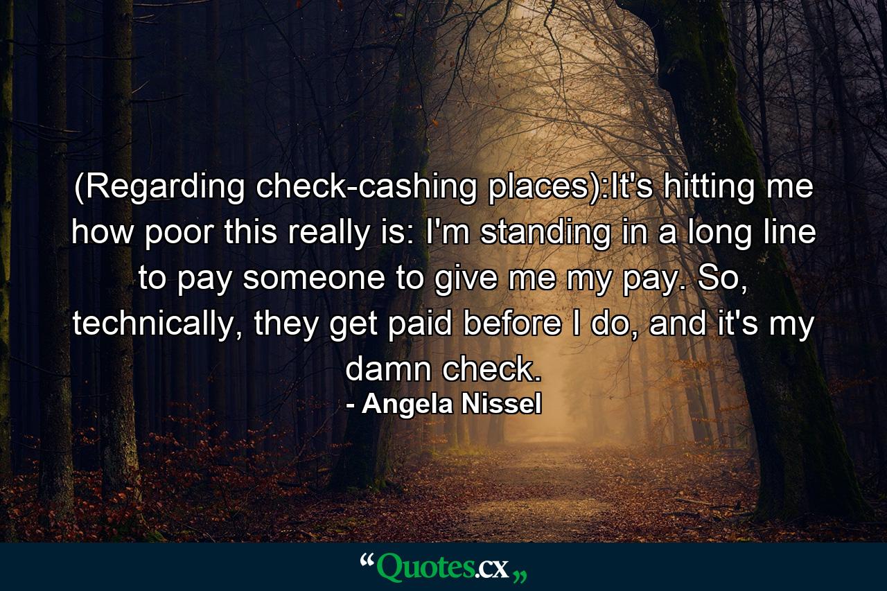 (Regarding check-cashing places):It's hitting me how poor this really is: I'm standing in a long line to pay someone to give me my pay. So, technically, they get paid before I do, and it's my damn check. - Quote by Angela Nissel