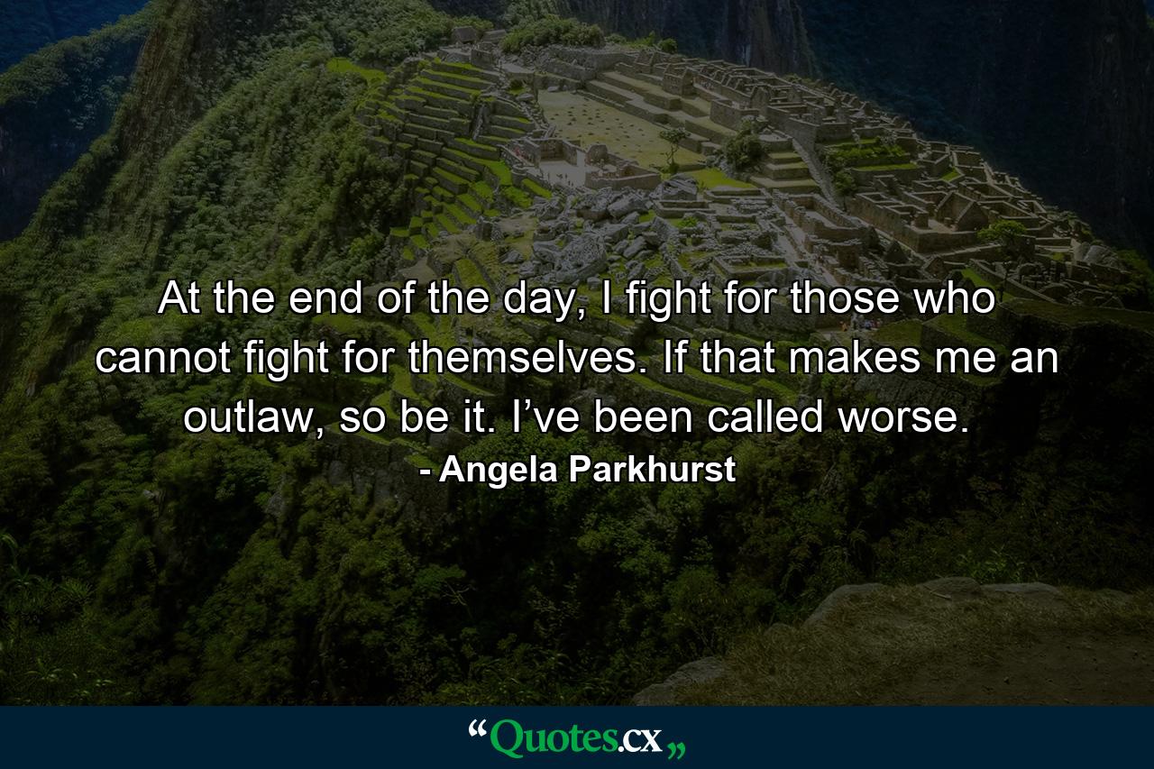 At the end of the day, I fight for those who cannot fight for themselves. If that makes me an outlaw, so be it. I’ve been called worse. - Quote by Angela Parkhurst