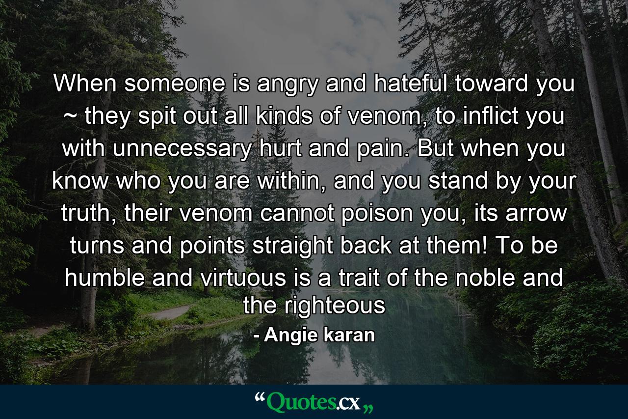 When someone is angry and hateful toward you ~ they spit out all kinds of venom, to inflict you with unnecessary hurt and pain. But when you know who you are within, and you stand by your truth, their venom cannot poison you, its arrow turns and points straight back at them! To be humble and virtuous is a trait of the noble and the righteous - Quote by Angie karan