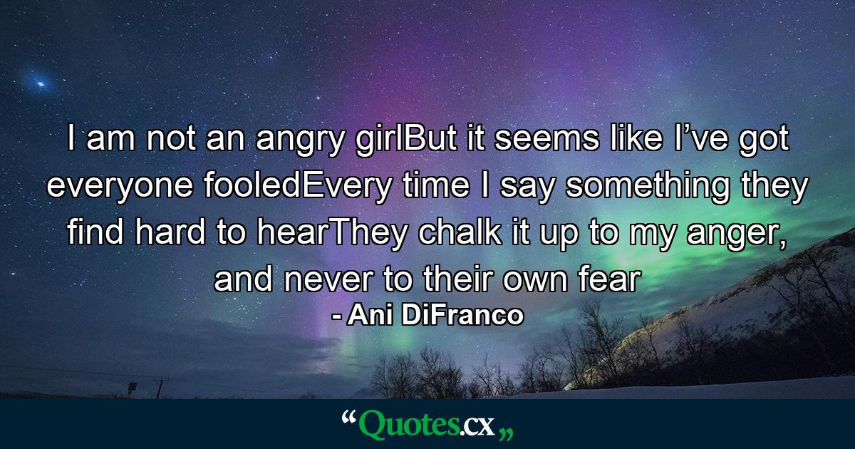 I am not an angry girlBut it seems like I’ve got everyone fooledEvery time I say something they find hard to hearThey chalk it up to my anger, and never to their own fear - Quote by Ani DiFranco