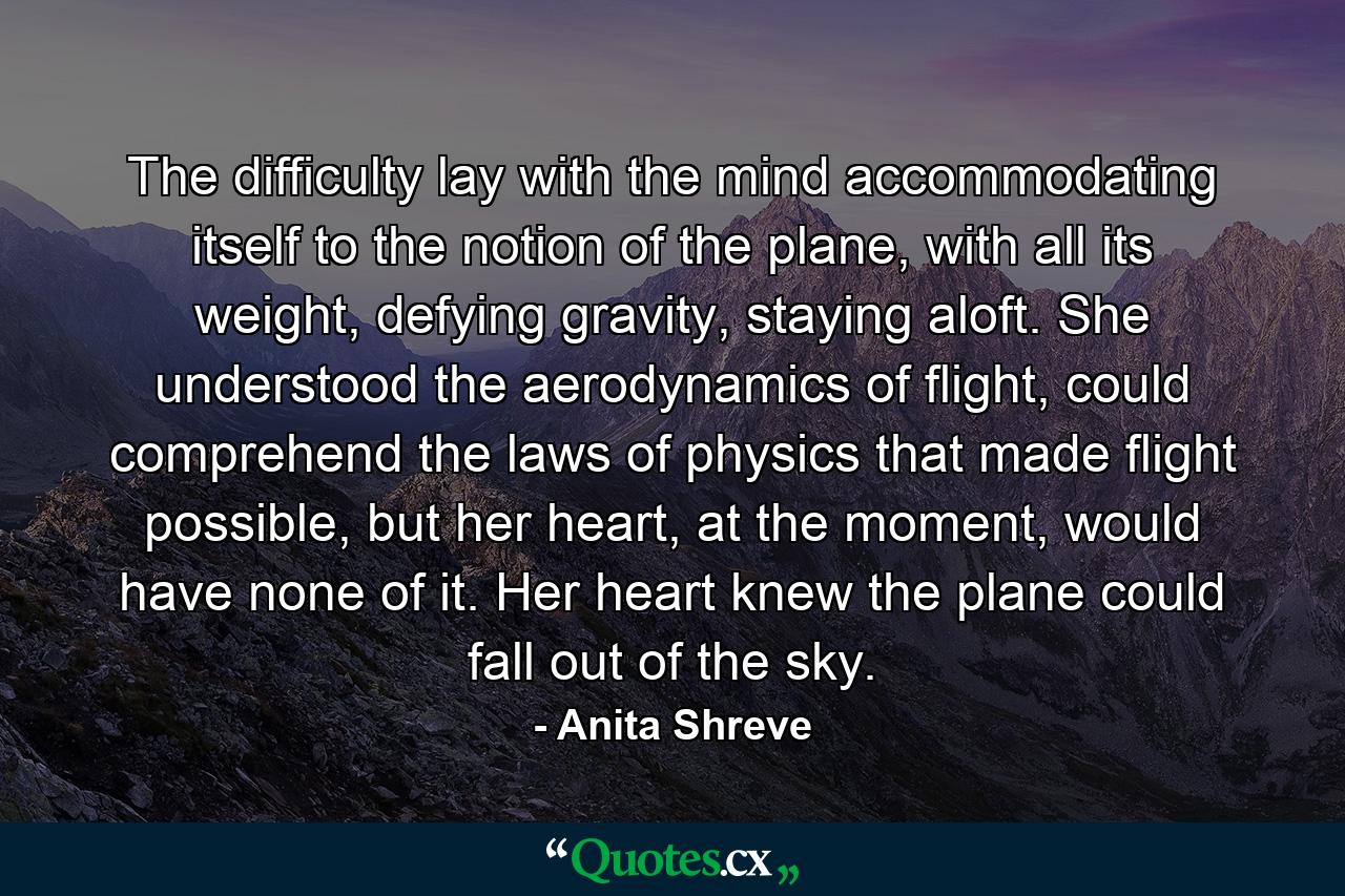 The difficulty lay with the mind accommodating itself to the notion of the plane, with all its weight, defying gravity, staying aloft. She understood the aerodynamics of flight, could comprehend the laws of physics that made flight possible, but her heart, at the moment, would have none of it. Her heart knew the plane could fall out of the sky. - Quote by Anita Shreve