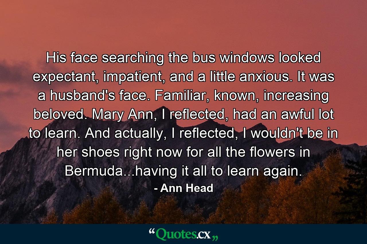 His face searching the bus windows looked expectant, impatient, and a little anxious. It was a husband's face. Familiar, known, increasing beloved. Mary Ann, I reflected, had an awful lot to learn. And actually, I reflected, I wouldn't be in her shoes right now for all the flowers in Bermuda...having it all to learn again. - Quote by Ann Head