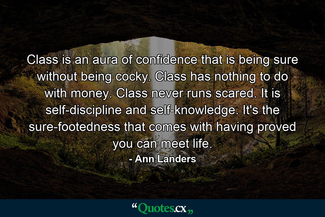 Class is an aura of confidence that is being sure without being cocky. Class has nothing to do with money. Class never runs scared. It is self-discipline and self-knowledge. It's the sure-footedness that comes with having proved you can meet life. - Quote by Ann Landers