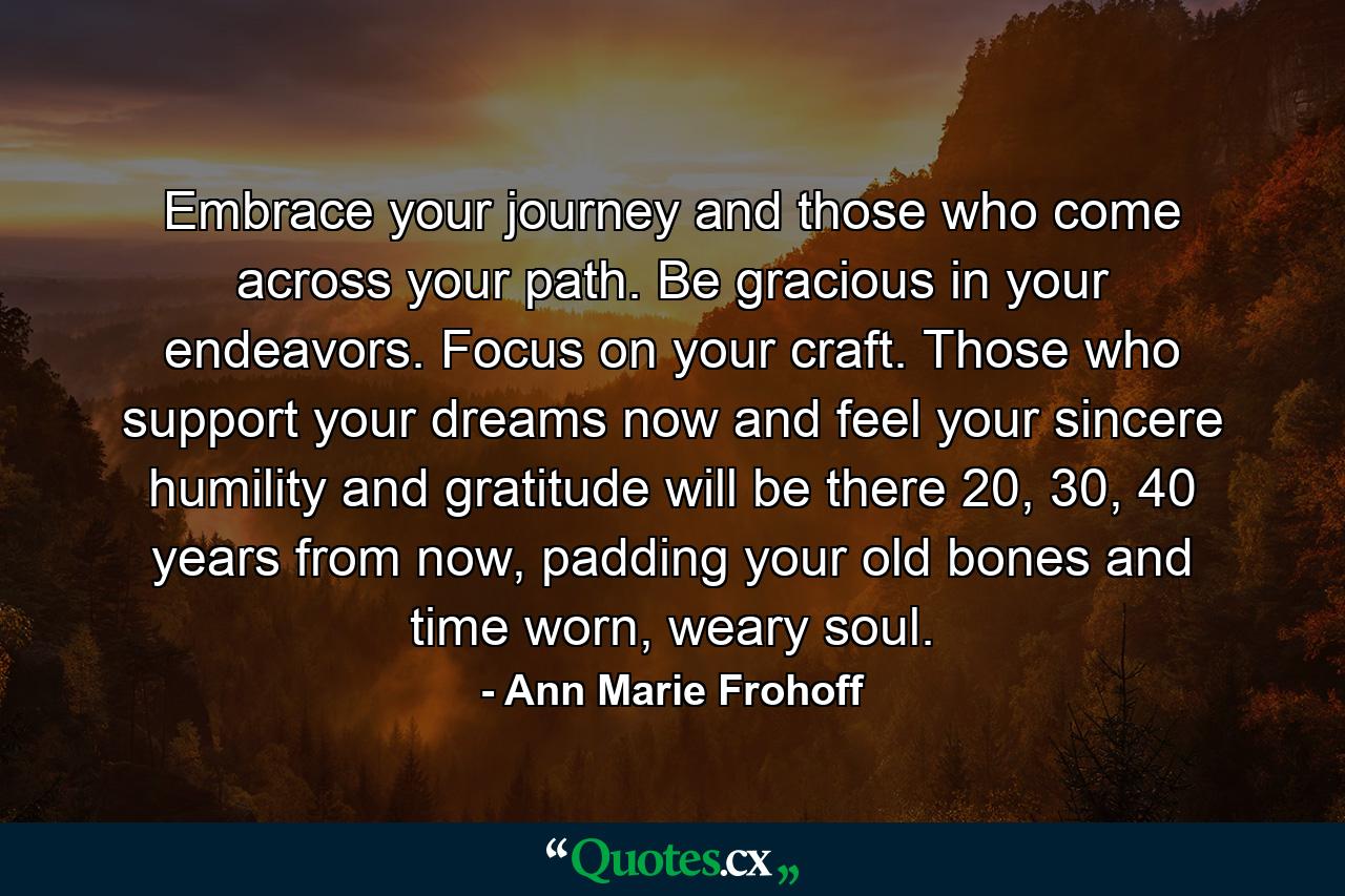 Embrace your journey and those who come across your path. Be gracious in your endeavors. Focus on your craft. Those who support your dreams now and feel your sincere humility and gratitude will be there 20, 30, 40 years from now, padding your old bones and time worn, weary soul. - Quote by Ann Marie Frohoff