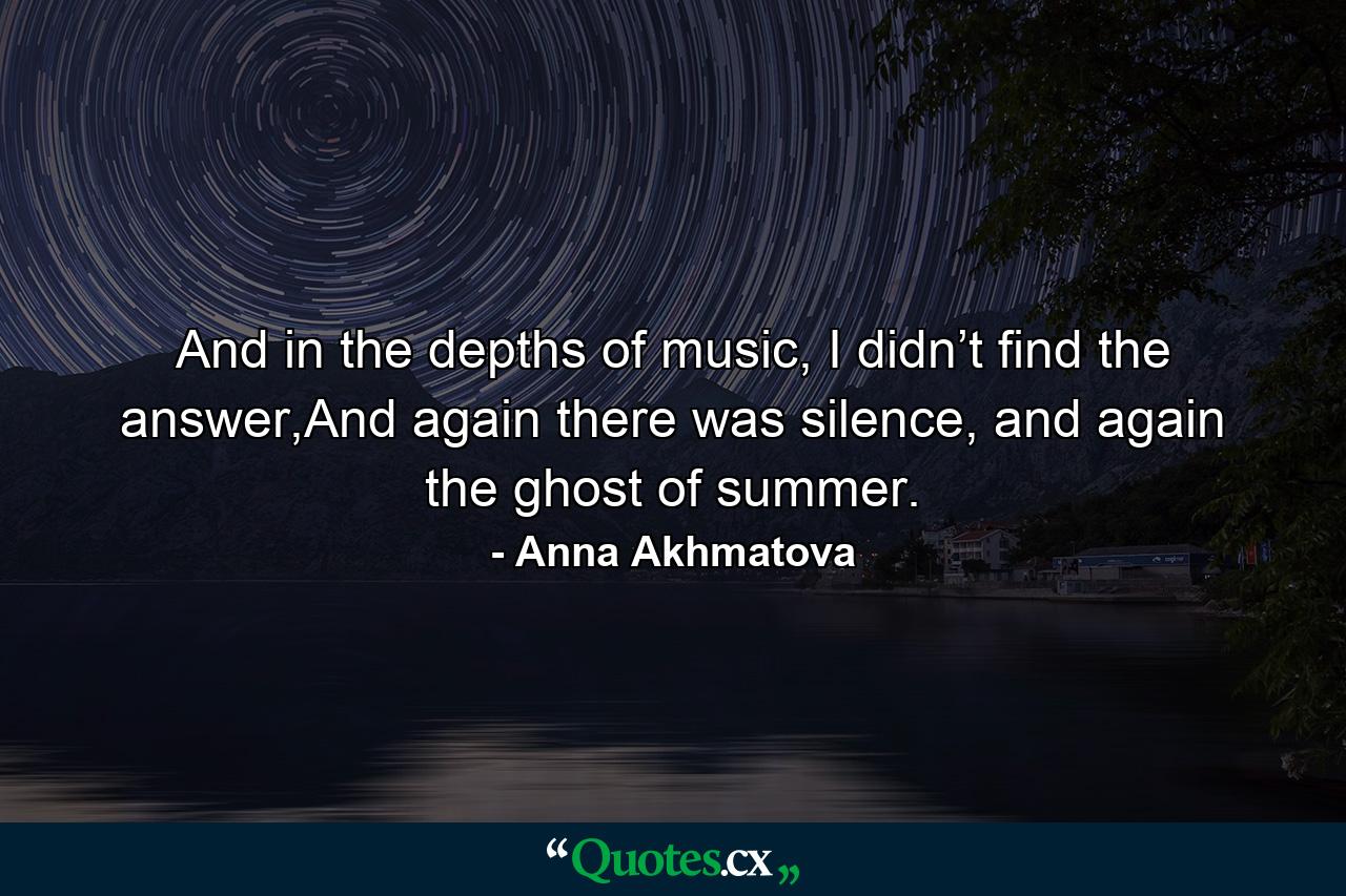 And in the depths of music, I didn’t find the answer,And again there was silence, and again the ghost of summer. - Quote by Anna Akhmatova