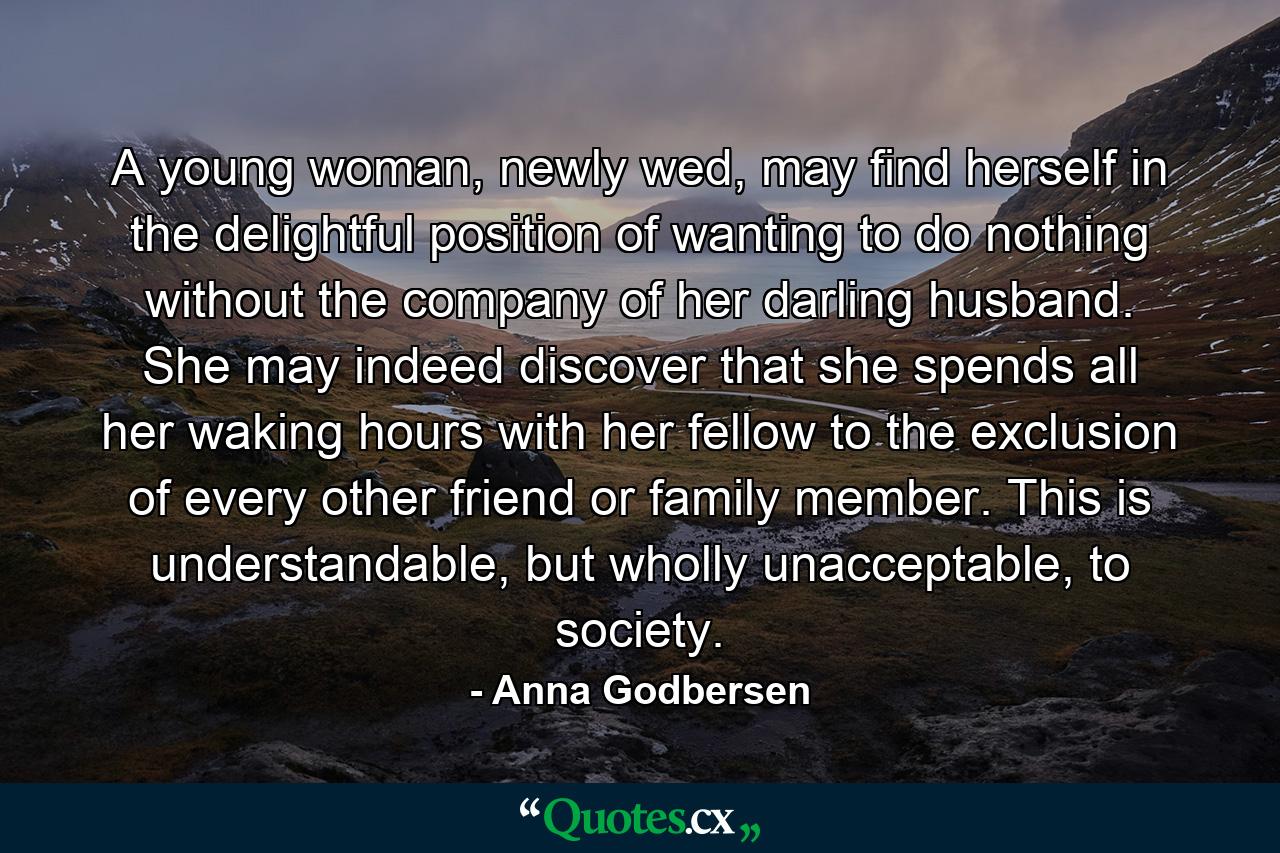 A young woman, newly wed, may find herself in the delightful position of wanting to do nothing without the company of her darling husband. She may indeed discover that she spends all her waking hours with her fellow to the exclusion of every other friend or family member. This is understandable, but wholly unacceptable, to society. - Quote by Anna Godbersen