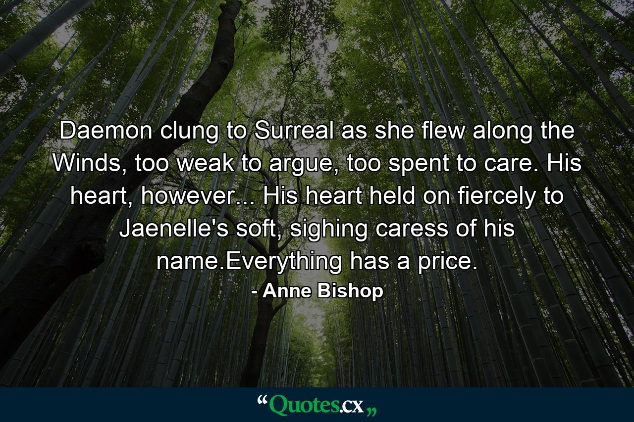 Daemon clung to Surreal as she flew along the Winds, too weak to argue, too spent to care. His heart, however... His heart held on fiercely to Jaenelle's soft, sighing caress of his name.Everything has a price. - Quote by Anne Bishop