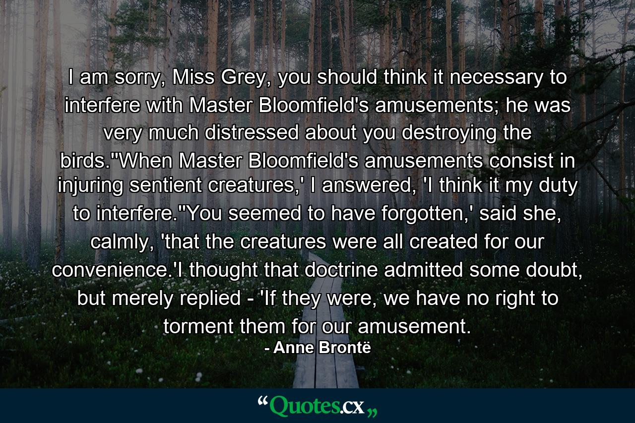 I am sorry, Miss Grey, you should think it necessary to interfere with Master Bloomfield's amusements; he was very much distressed about you destroying the birds.''When Master Bloomfield's amusements consist in injuring sentient creatures,' I answered, 'I think it my duty to interfere.''You seemed to have forgotten,' said she, calmly, 'that the creatures were all created for our convenience.'I thought that doctrine admitted some doubt, but merely replied - 'If they were, we have no right to torment them for our amusement. - Quote by Anne Brontë