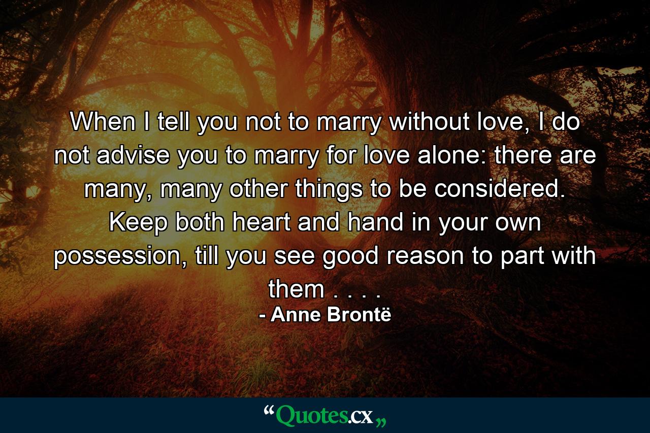 When I tell you not to marry without love, I do not advise you to marry for love alone: there are many, many other things to be considered. Keep both heart and hand in your own possession, till you see good reason to part with them . . . . - Quote by Anne Brontë