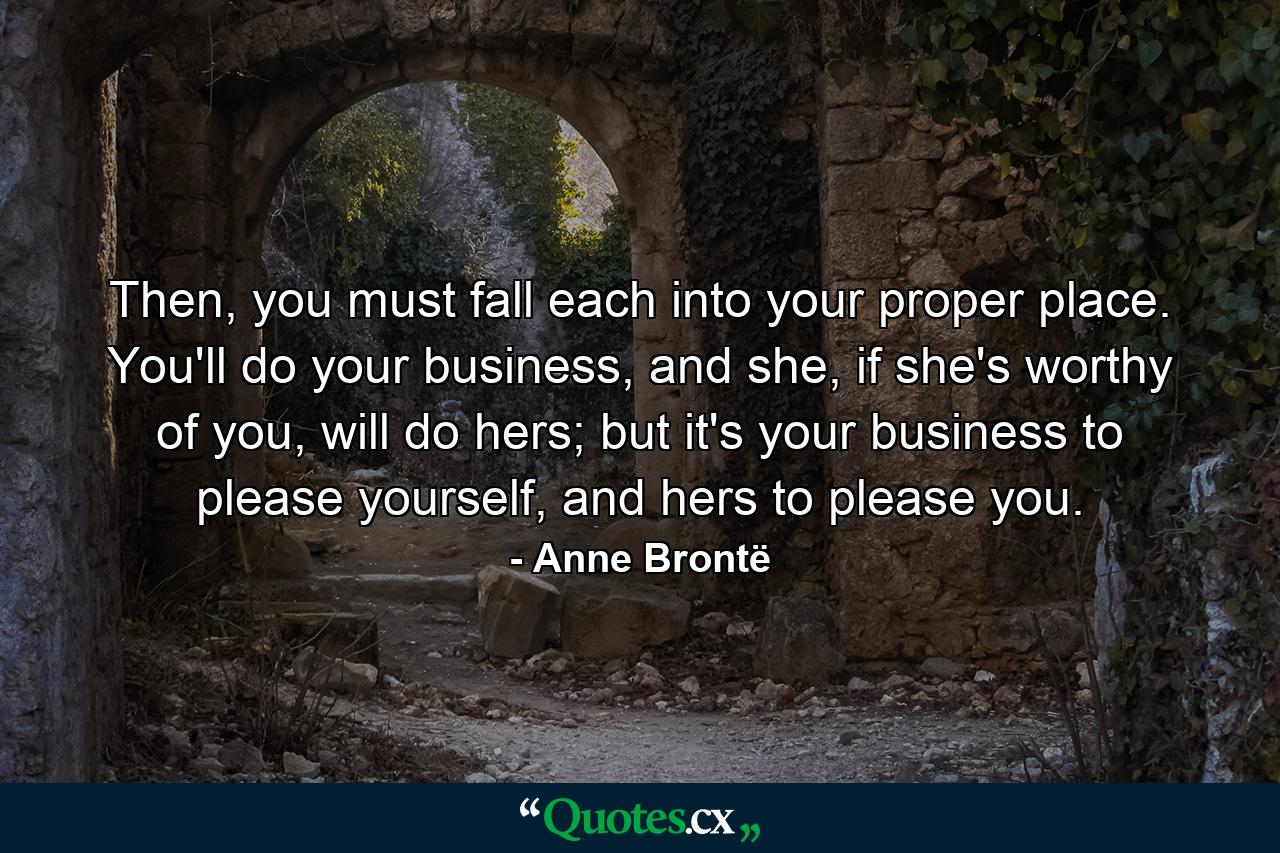 Then, you must fall each into your proper place. You'll do your business, and she, if she's worthy of you, will do hers; but it's your business to please yourself, and hers to please you. - Quote by Anne Brontë