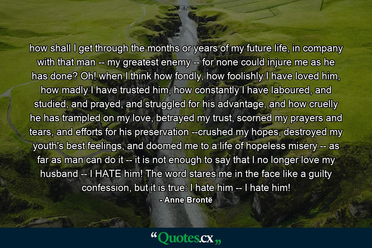 how shall I get through the months or years of my future life, in company with that man -- my greatest enemy -- for none could injure me as he has done? Oh! when I think how fondly, how foolishly I have loved him, how madly I have trusted him, how constantly I have laboured, and studied, and prayed, and struggled for his advantage, and how cruelly he has trampled on my love, betrayed my trust, scorned my prayers and tears, and efforts for his preservation --crushed my hopes, destroyed my youth's best feelings, and doomed me to a life of hopeless misery -- as far as man can do it -- it is not enough to say that I no longer love my husband -- I HATE him! The word stares me in the face like a guilty confession, but it is true: I hate him -- I hate him! - Quote by Anne Brontë