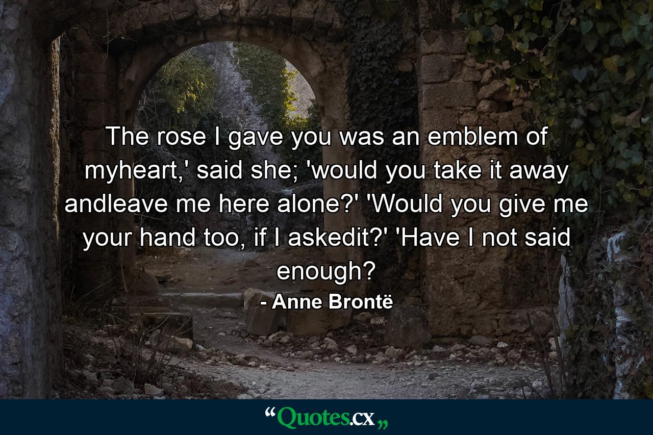 The rose I gave you was an emblem of myheart,' said she; 'would you take it away andleave me here alone?' 'Would you give me your hand too, if I askedit?' 'Have I not said enough? - Quote by Anne Brontë