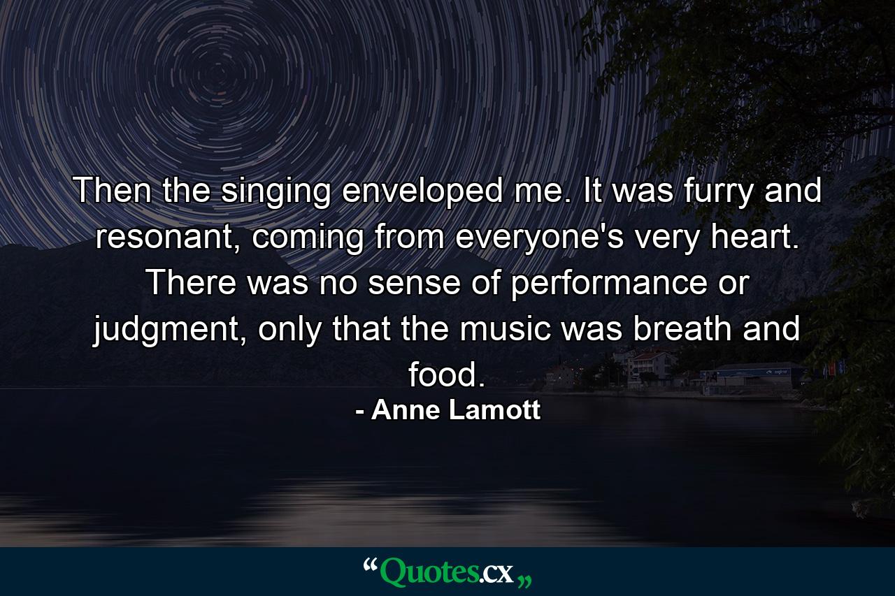 Then the singing enveloped me. It was furry and resonant, coming from everyone's very heart. There was no sense of performance or judgment, only that the music was breath and food. - Quote by Anne Lamott