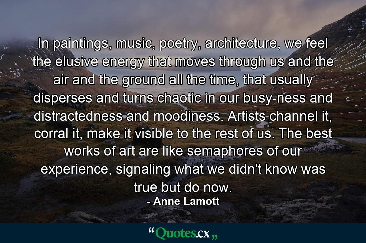 In paintings, music, poetry, architecture, we feel the elusive energy that moves through us and the air and the ground all the time, that usually disperses and turns chaotic in our busy-ness and distractedness and moodiness. Artists channel it, corral it, make it visible to the rest of us. The best works of art are like semaphores of our experience, signaling what we didn't know was true but do now. - Quote by Anne Lamott