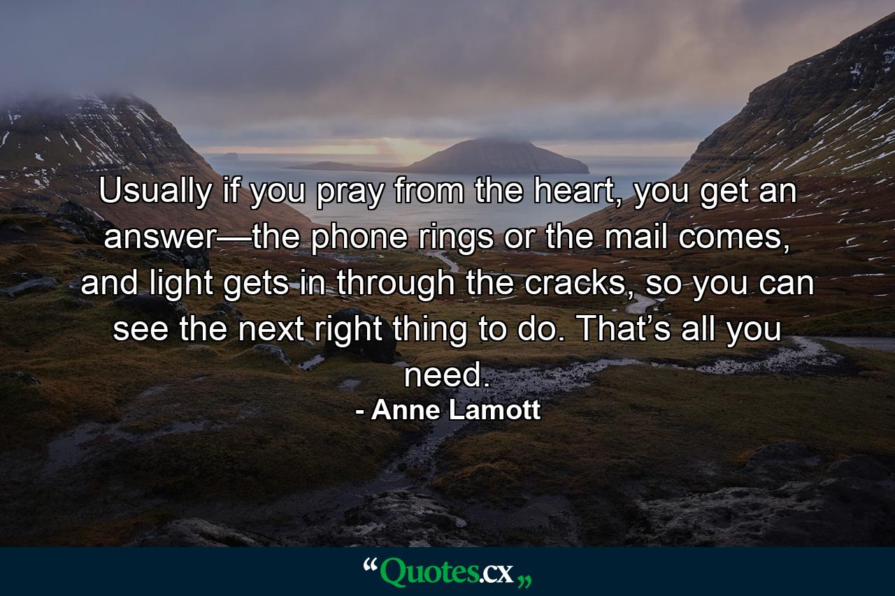 Usually if you pray from the heart, you get an answer—the phone rings or the mail comes, and light gets in through the cracks, so you can see the next right thing to do. That’s all you need. - Quote by Anne Lamott