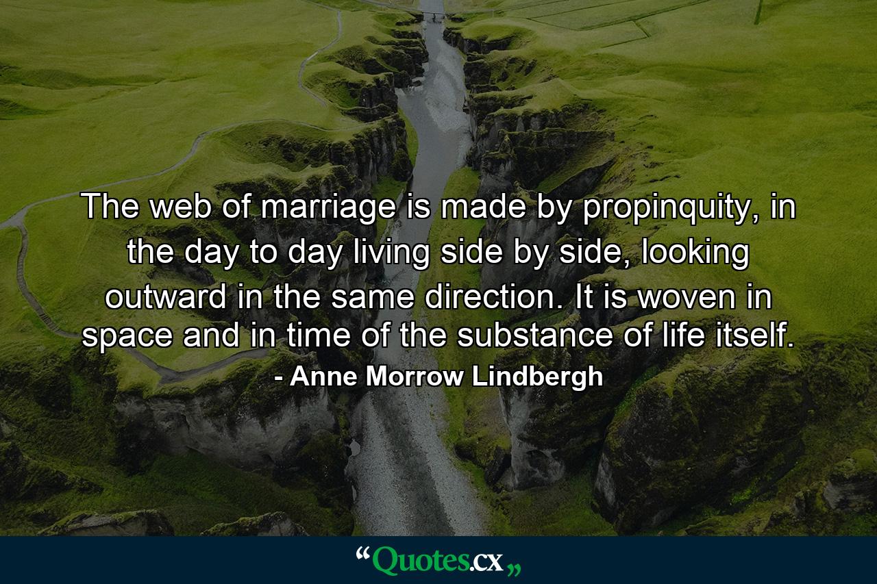 The web of marriage is made by propinquity, in the day to day living side by side, looking outward in the same direction. It is woven in space and in time of the substance of life itself. - Quote by Anne Morrow Lindbergh