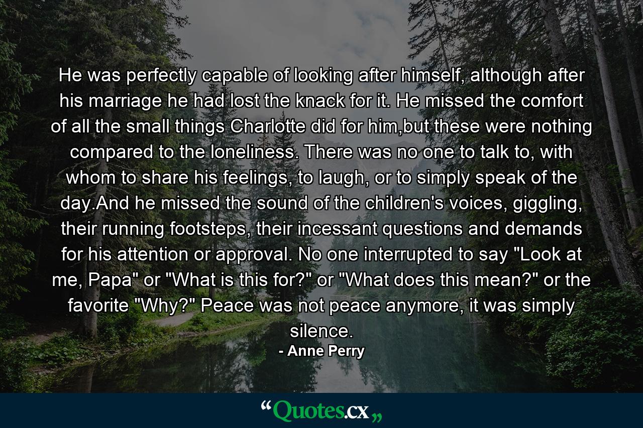 He was perfectly capable of looking after himself, although after his marriage he had lost the knack for it. He missed the comfort of all the small things Charlotte did for him,but these were nothing compared to the loneliness. There was no one to talk to, with whom to share his feelings, to laugh, or to simply speak of the day.And he missed the sound of the children's voices, giggling, their running footsteps, their incessant questions and demands for his attention or approval. No one interrupted to say 