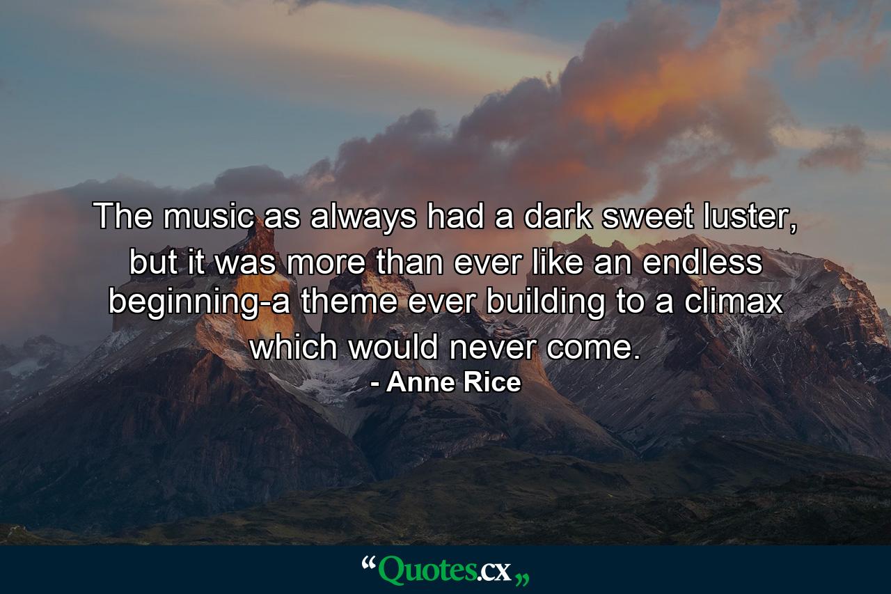 The music as always had a dark sweet luster, but it was more than ever like an endless beginning-a theme ever building to a climax which would never come. - Quote by Anne Rice