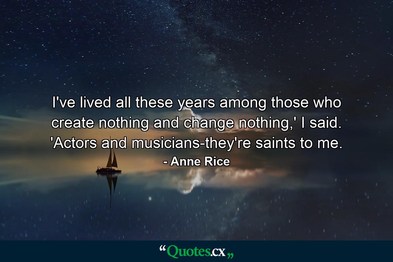 I've lived all these years among those who create nothing and change nothing,' I said. 'Actors and musicians-they're saints to me. - Quote by Anne Rice