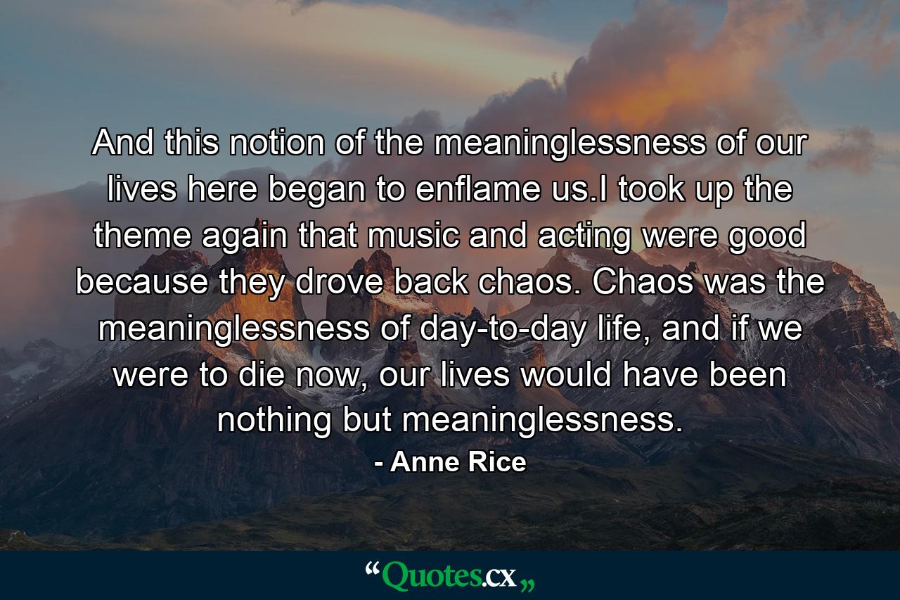 And this notion of the meaninglessness of our lives here began to enflame us.I took up the theme again that music and acting were good because they drove back chaos. Chaos was the meaninglessness of day-to-day life, and if we were to die now, our lives would have been nothing but meaninglessness. - Quote by Anne Rice