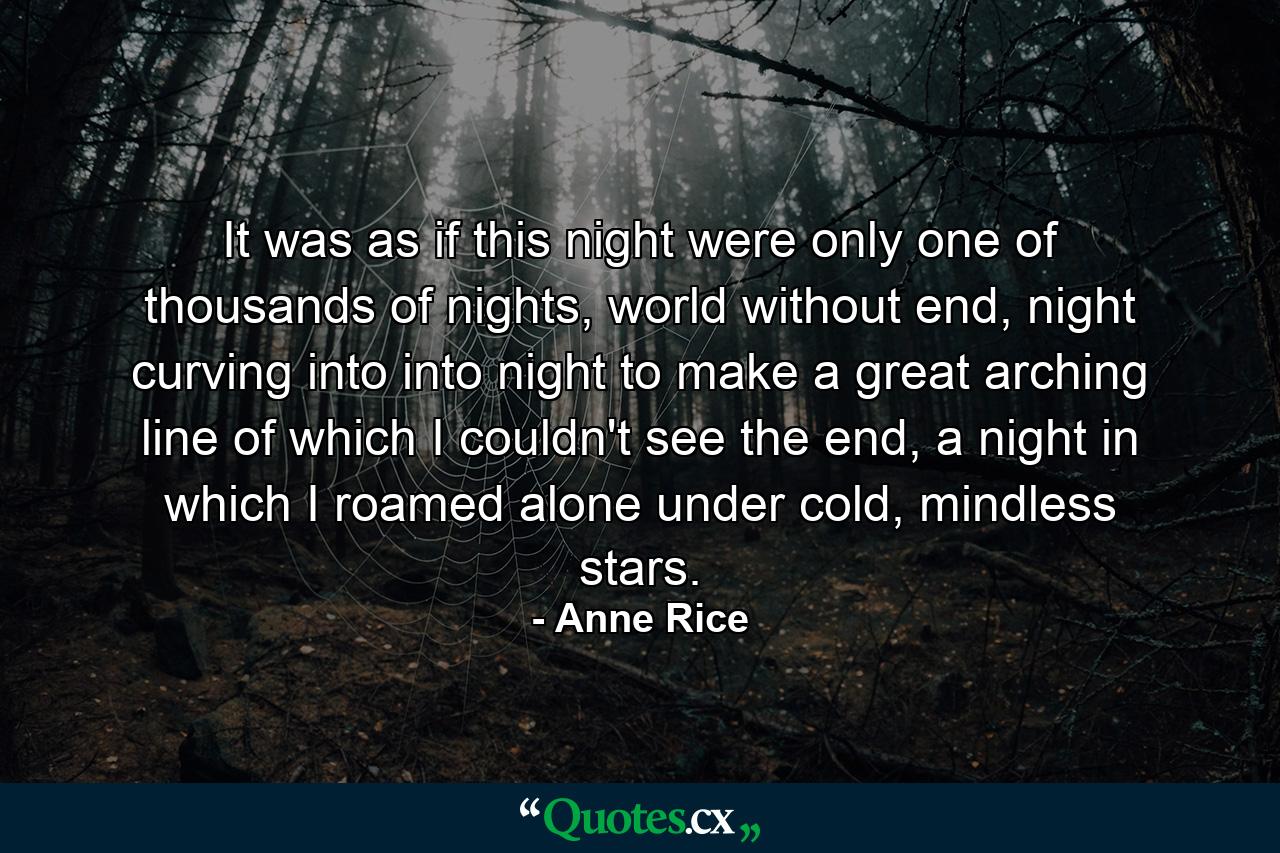 It was as if this night were only one of thousands of nights, world without end, night curving into into night to make a great arching line of which I couldn't see the end, a night in which I roamed alone under cold, mindless stars. - Quote by Anne Rice