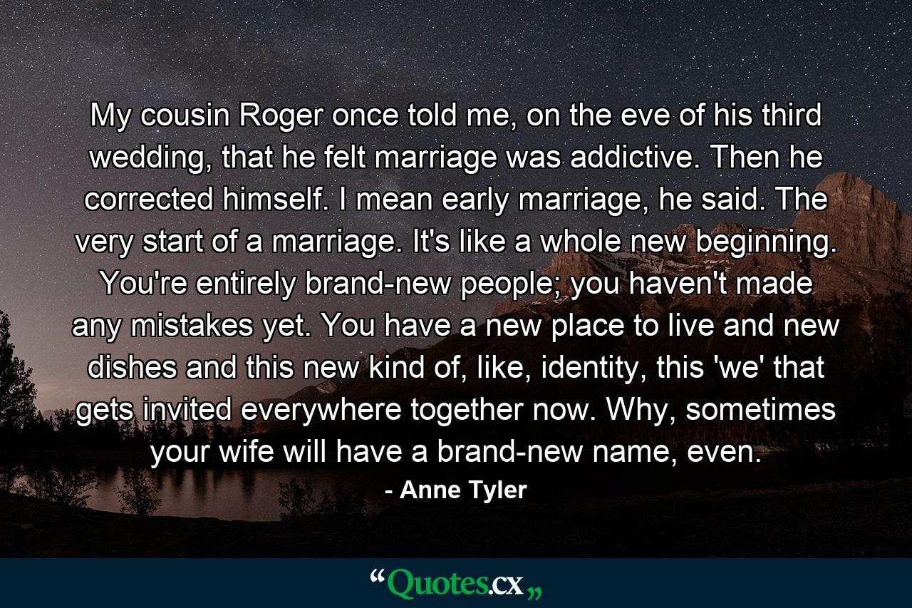 My cousin Roger once told me, on the eve of his third wedding, that he felt marriage was addictive. Then he corrected himself. I mean early marriage, he said. The very start of a marriage. It's like a whole new beginning. You're entirely brand-new people; you haven't made any mistakes yet. You have a new place to live and new dishes and this new kind of, like, identity, this 'we' that gets invited everywhere together now. Why, sometimes your wife will have a brand-new name, even. - Quote by Anne Tyler