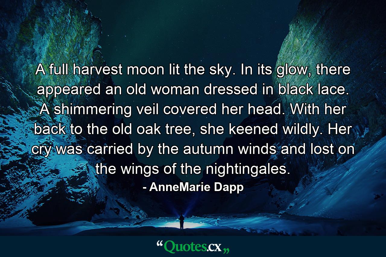 A full harvest moon lit the sky. In its glow, there appeared an old woman dressed in black lace. A shimmering veil covered her head. With her back to the old oak tree, she keened wildly. Her cry was carried by the autumn winds and lost on the wings of the nightingales. - Quote by AnneMarie Dapp