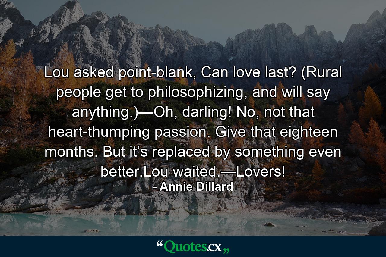 Lou asked point-blank, Can love last? (Rural people get to philosophizing, and will say anything.)—Oh, darling! No, not that heart-thumping passion. Give that eighteen months. But it’s replaced by something even better.Lou waited.—Lovers! - Quote by Annie Dillard