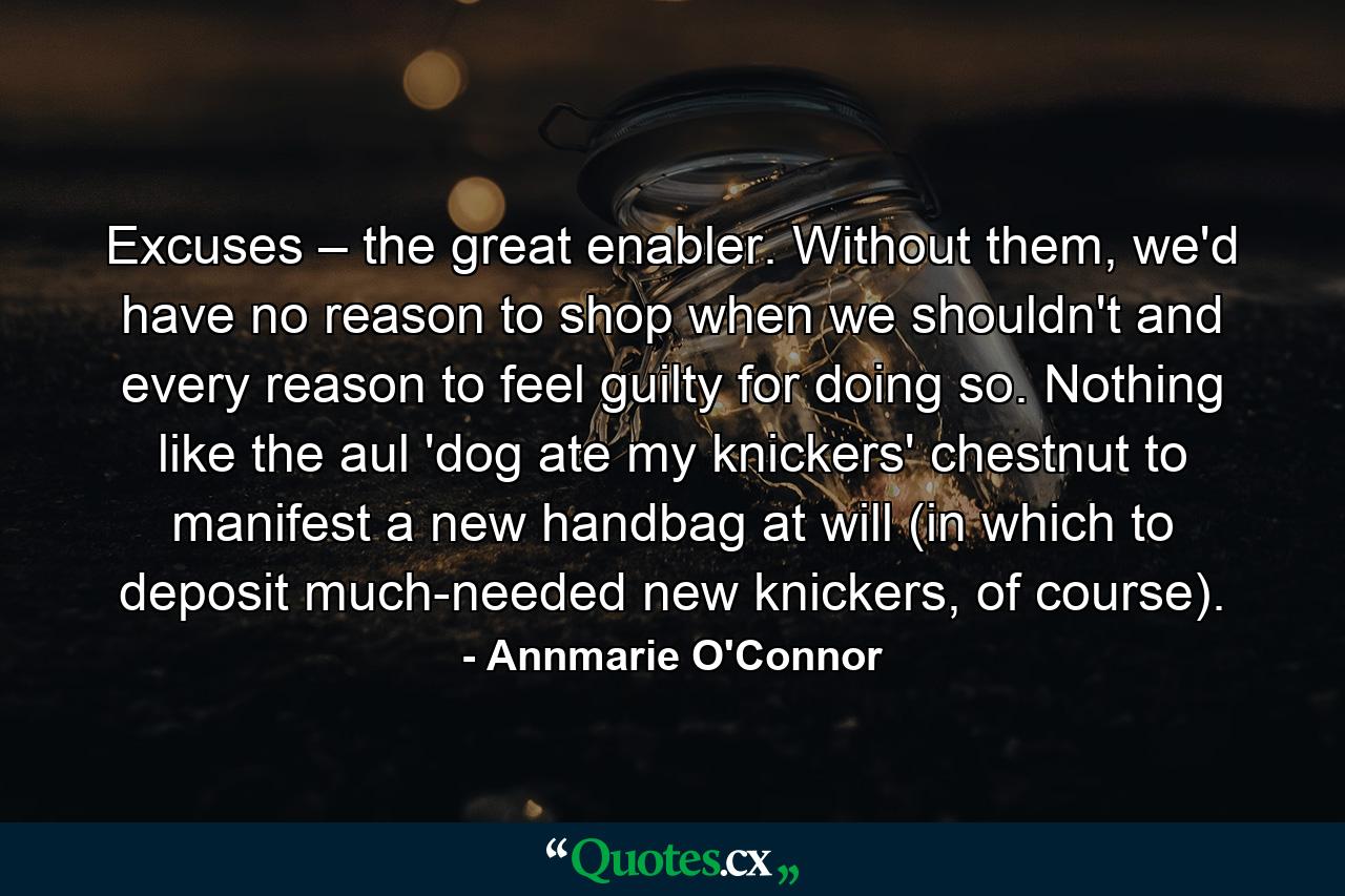 Excuses – the great enabler. Without them, we'd have no reason to shop when we shouldn't and every reason to feel guilty for doing so. Nothing like the aul 'dog ate my knickers' chestnut to manifest a new handbag at will (in which to deposit much-needed new knickers, of course). - Quote by Annmarie O'Connor