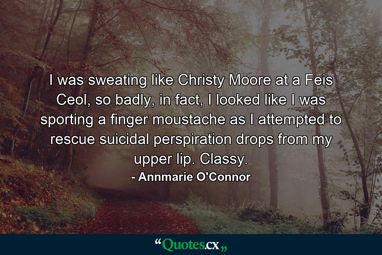 I was sweating like Christy Moore at a Feis Ceol, so badly, in fact, I looked like I was sporting a finger moustache as I attempted to rescue suicidal perspiration drops from my upper lip. Classy. - Quote by Annmarie O'Connor