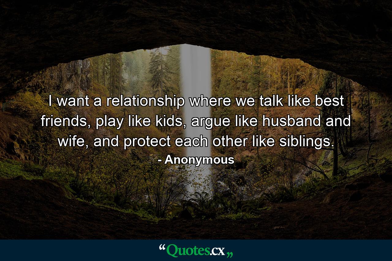 I want a relationship where we talk like best friends, play like kids, argue like husband and wife, and protect each other like siblings. - Quote by Anonymous