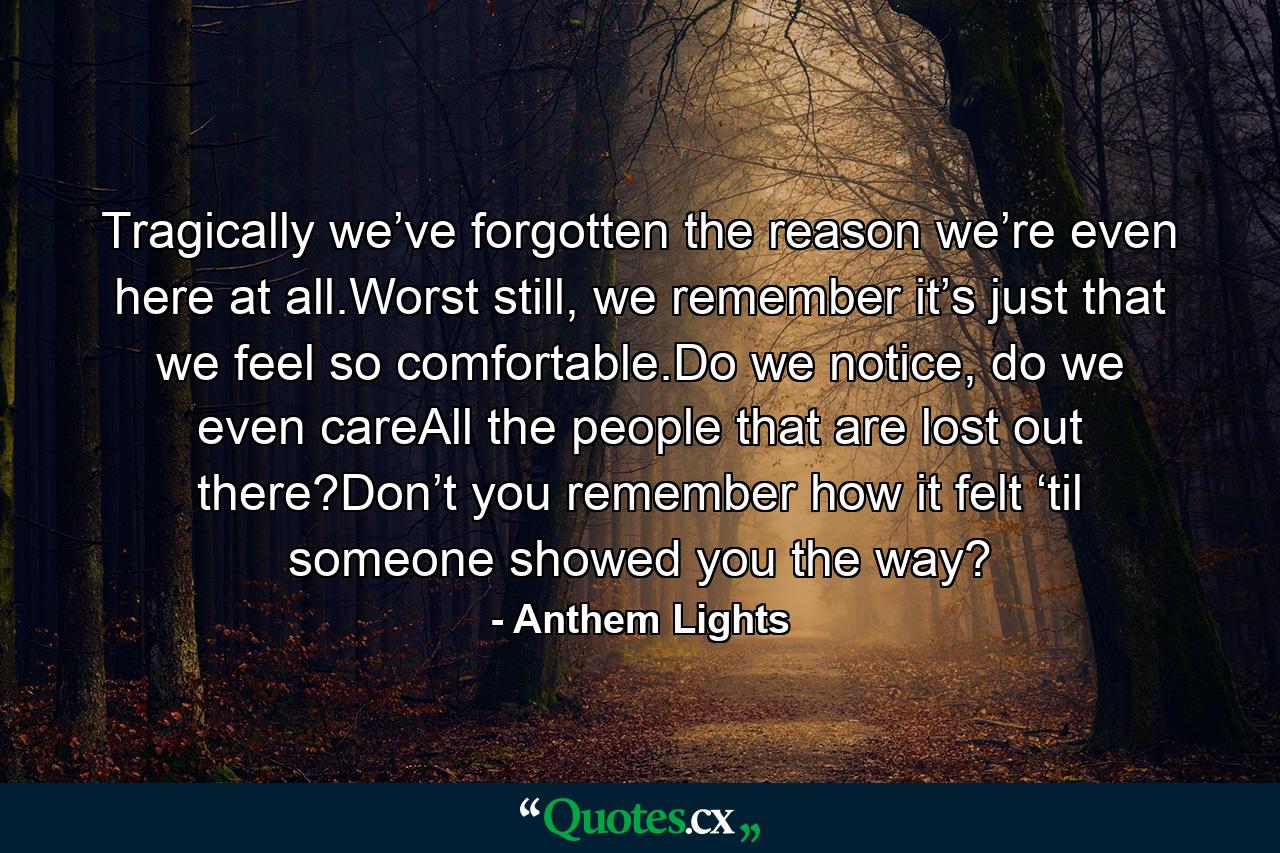 Tragically we’ve forgotten the reason we’re even here at all.Worst still, we remember it’s just that we feel so comfortable.Do we notice, do we even careAll the people that are lost out there?Don’t you remember how it felt ‘til someone showed you the way? - Quote by Anthem Lights