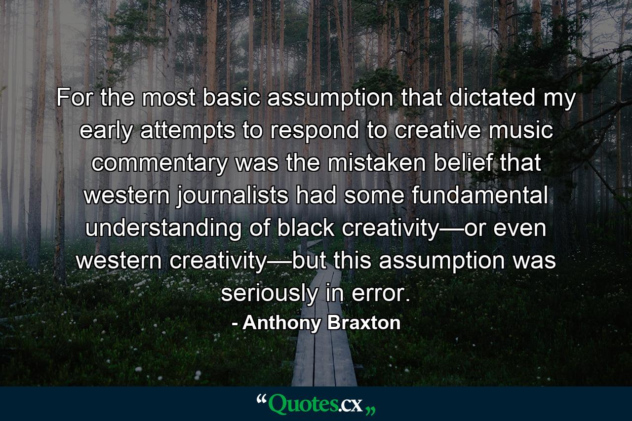 For the most basic assumption that dictated my early attempts to respond to creative music commentary was the mistaken belief that western journalists had some fundamental understanding of black creativity—or even western creativity—but this assumption was seriously in error. - Quote by Anthony Braxton