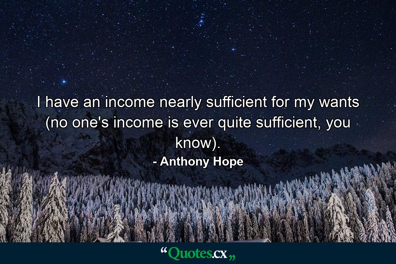 I have an income nearly sufficient for my wants (no one's income is ever quite sufficient, you know). - Quote by Anthony Hope