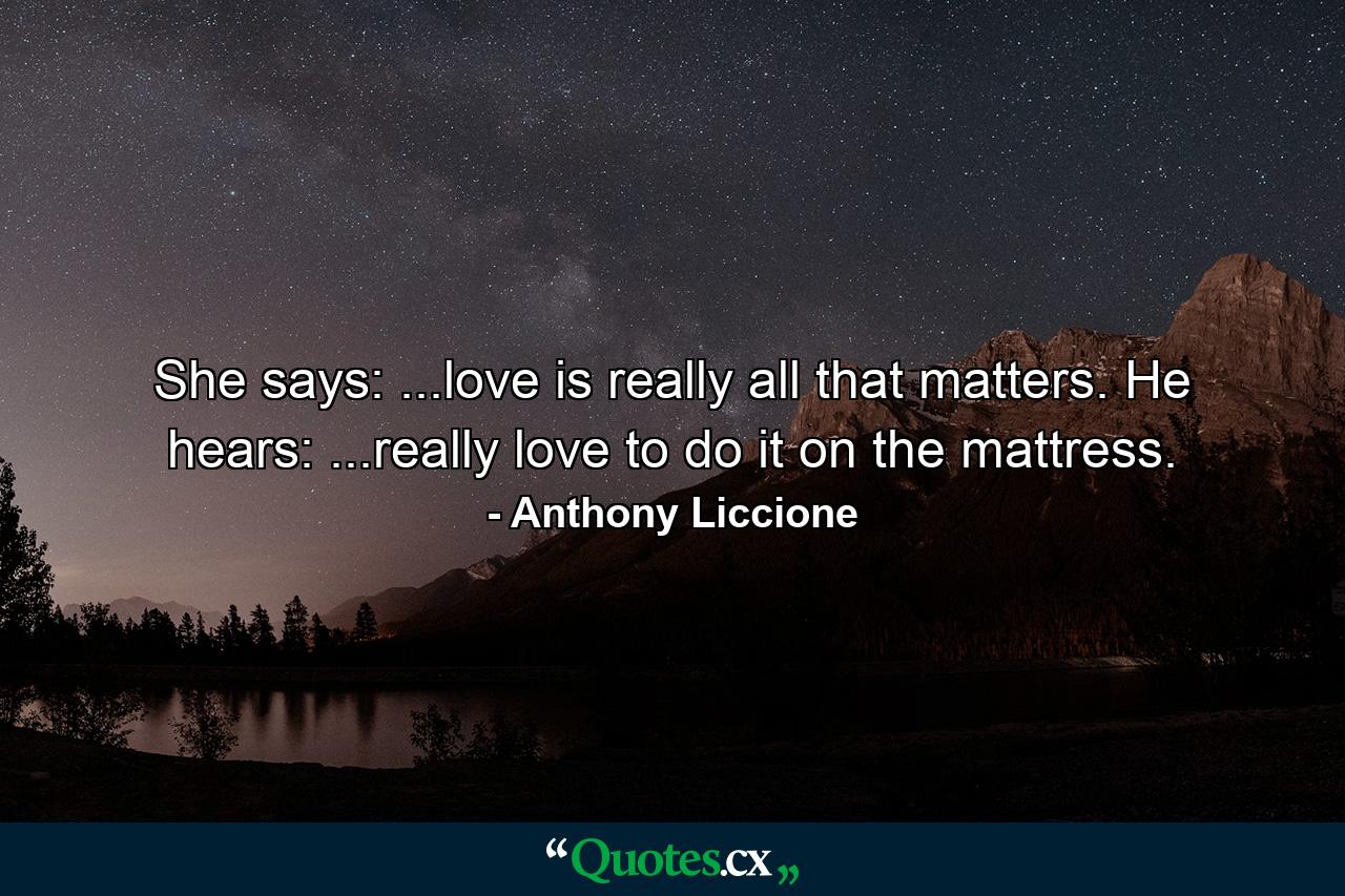 She says: ...love is really all that matters. He hears: ...really love to do it on the mattress. - Quote by Anthony Liccione