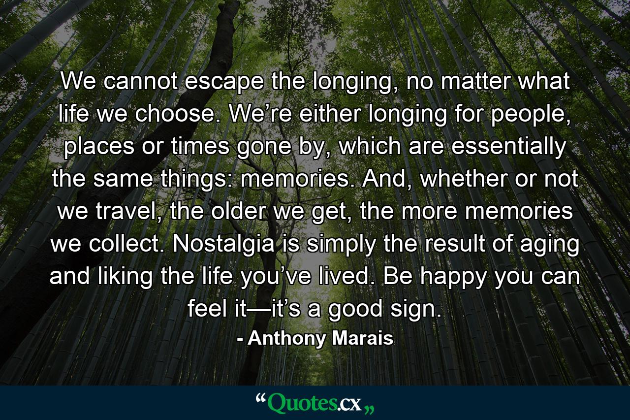 We cannot escape the longing, no matter what life we choose. We’re either longing for people, places or times gone by, which are essentially the same things: memories. And, whether or not we travel, the older we get, the more memories we collect. Nostalgia is simply the result of aging and liking the life you’ve lived. Be happy you can feel it—it’s a good sign. - Quote by Anthony Marais